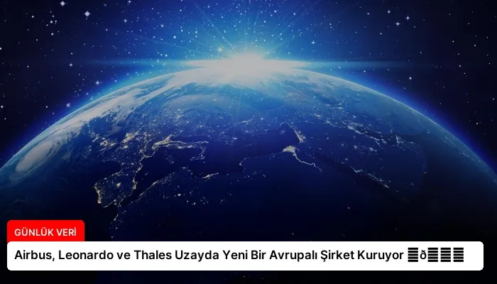 Airbus, Leonardo ve Thales Uzayda Yeni Bir Avrupalı Şirket Kuruyor ⏬👇