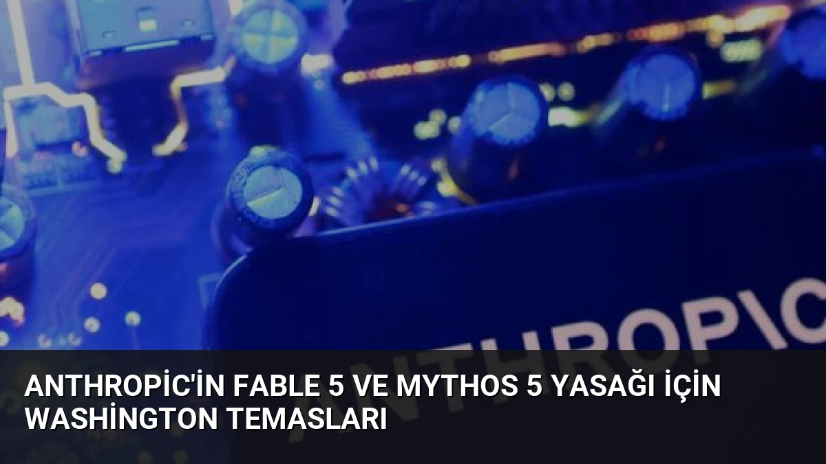 Anthropic’in Fable 5 ve Mythos 5 Yasağı İçin Washington Temasları