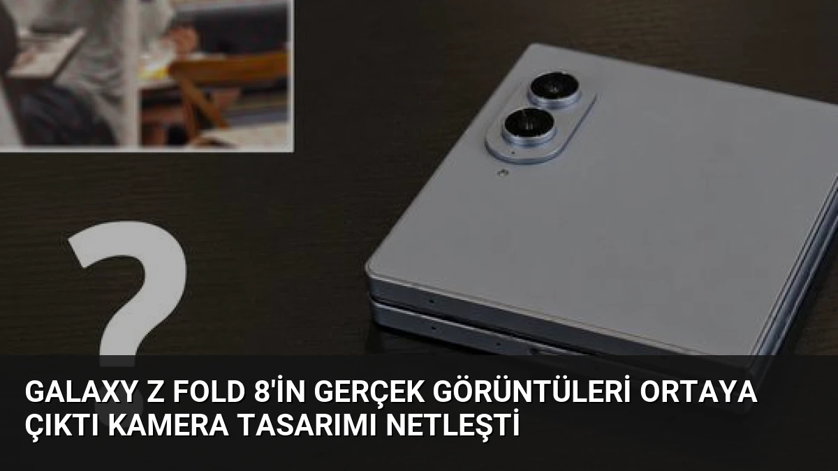 Galaxy Z Fold 8’in Gerçek Görüntüleri Ortaya Çıktı Kamera Tasarımı Netleşti