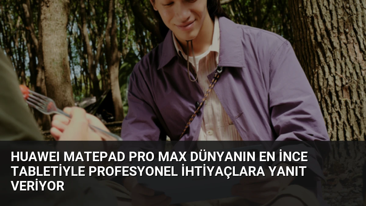 HUAWEI MatePad Pro Max Dünyanın En İnce Tabletiyle Profesyonel İhtiyaçlara Yanıt Veriyor