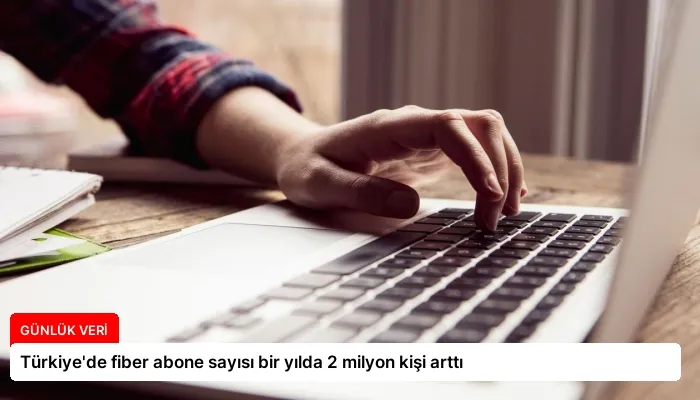 Türkiye’de fiber abone sayısı bir yılda 2 milyon kişi arttı