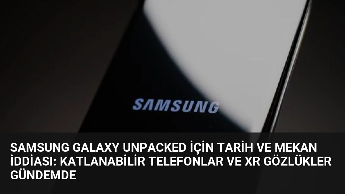 Samsung Galaxy Unpacked İçin Tarih ve Mekan İddiası: Katlanabilir Telefonlar ve XR Gözlükler Gündemde
