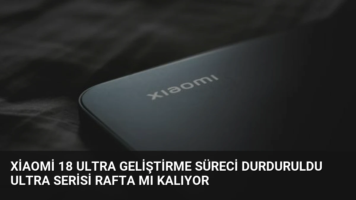 Xiaomi 18 Ultra Geliştirme Süreci Durduruldu Ultra Serisi Rafta Mı Kalıyor
